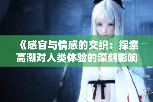 《感官与情感的交织：探索高潮对人类体验的深刻影响》