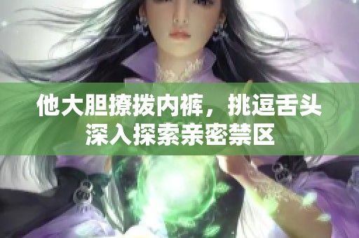 他大胆撩拨内裤，挑逗舌头深入探索亲密禁区