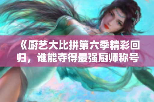 《厨艺大比拼第六季精彩回归，谁能夺得最强厨师称号》
