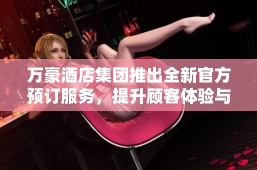 万豪酒店集团推出全新官方预订服务，提升顾客体验与便利性