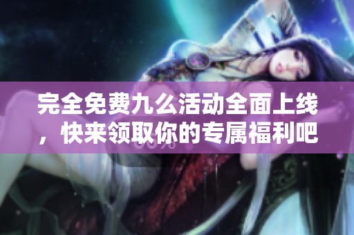 完全免费九么活动全面上线，快来领取你的专属福利吧