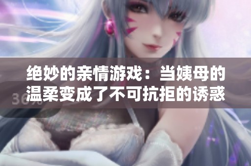 绝妙的亲情游戏：当姨母的温柔变成了不可抗拒的诱惑