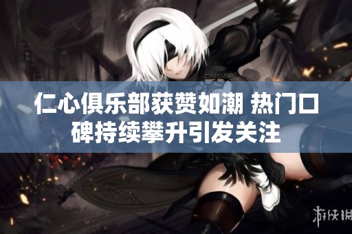 仁心俱乐部获赞如潮 热门口碑持续攀升引发关注