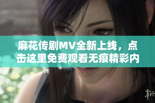 麻花传剧MV全新上线，点击这里免费观看无痕精彩内容！