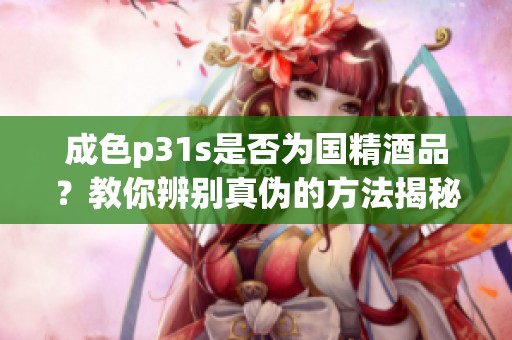 成色p31s是否为国精酒品？教你辨别真伪的方法揭秘