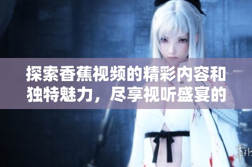 探索香蕉视频的精彩内容和独特魅力，尽享视听盛宴的畅快体验