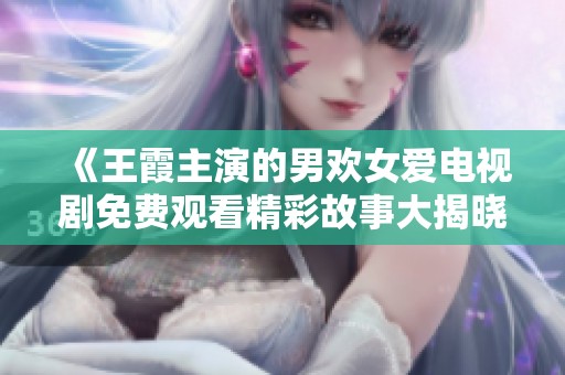 《王霞主演的男欢女爱电视剧免费观看精彩故事大揭晓》