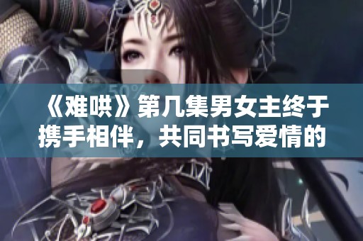 《难哄》第几集男女主终于携手相伴，共同书写爱情的篇章