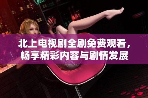 北上电视剧全剧免费观看，畅享精彩内容与剧情发展