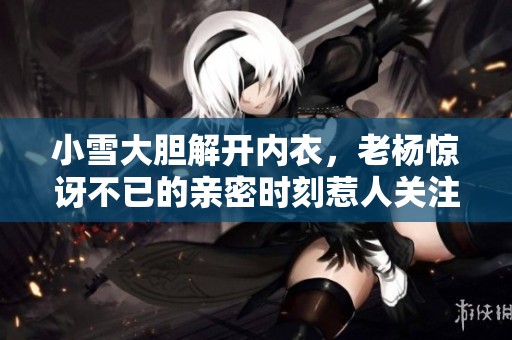 小雪大胆解开内衣，老杨惊讶不已的亲密时刻惹人关注