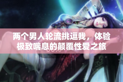 两个男人轮流挑逗我，体验极致喘息的颠覆性爱之旅