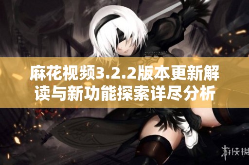 麻花视频3.2.2版本更新解读与新功能探索详尽分析