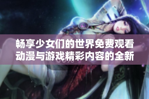 畅享少女们的世界免费观看动漫与游戏精彩内容的全新体验