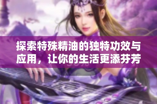 探索特殊精油的独特功效与应用，让你的生活更添芬芳与活力