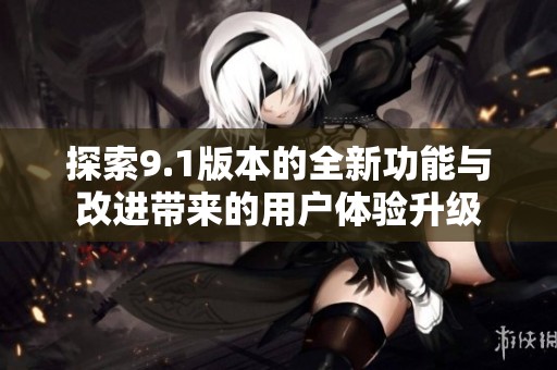 探索9.1版本的全新功能与改进带来的用户体验升级
