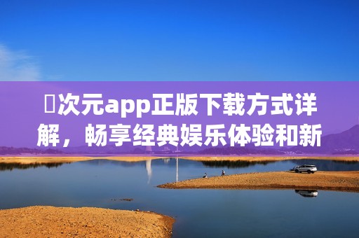 囧次元app正版下载方式详解，畅享经典娱乐体验和新玩法