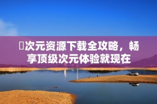 囧次元资源下载全攻略，畅享顶级次元体验就现在
