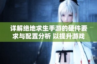 详解绝地求生手游的硬件要求与配置分析 以提升游戏体验为目标的设备选择指南