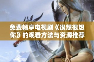 免费畅享电视剧《很想很想你》的观看方法与资源推荐