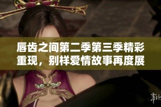 唇齿之间第二季第三季精彩重现，别样爱情故事再度展开