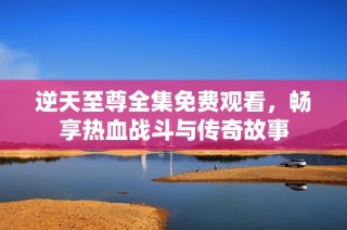 逆天至尊全集免费观看，畅享热血战斗与传奇故事