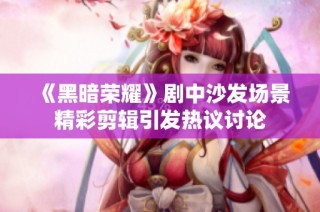 《黑暗荣耀》剧中沙发场景精彩剪辑引发热议讨论