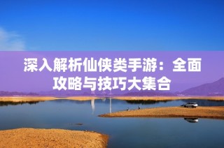 深入解析仙侠类手游：全面攻略与技巧大集合