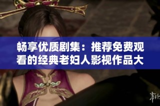 畅享优质剧集：推荐免费观看的经典老妇人影视作品大全