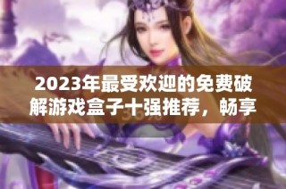2023年最受欢迎的免费破解游戏盒子十强推荐，畅享无限游戏乐趣