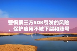 警惕第三方SDK引发的风险，保护应用不被下架和账号不被封禁的重要措施