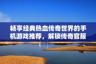畅享经典热血传奇世界的手机游戏推荐，解锁传奇官服网游的无限魅力与乐趣