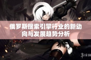 俄罗斯搜索引擎行业的新动向与发展趋势分析
