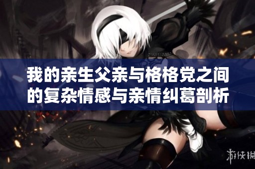 我的亲生父亲与格格党之间的复杂情感与亲情纠葛剖析